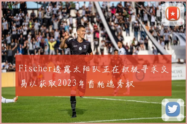 Fischer透露太阳队正在积极寻求交易以获取2023年首轮选秀权