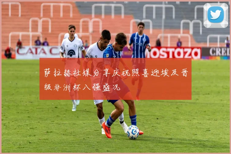 萨拉赫社媒分享庆祝照喜迎埃及晋级非洲杯八强盛况