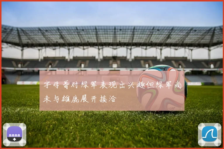 字母哥对绿军表现出兴趣但绿军尚未与雄鹿展开接洽