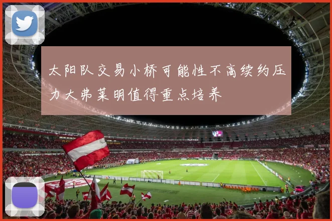 太阳队交易小桥可能性不高续约压力大弗莱明值得重点培养