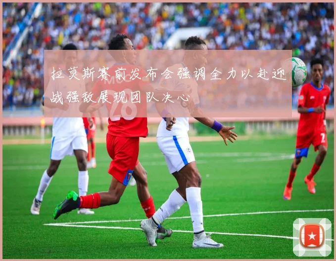 拉莫斯赛前发布会强调全力以赴迎战强敌展现团队决心