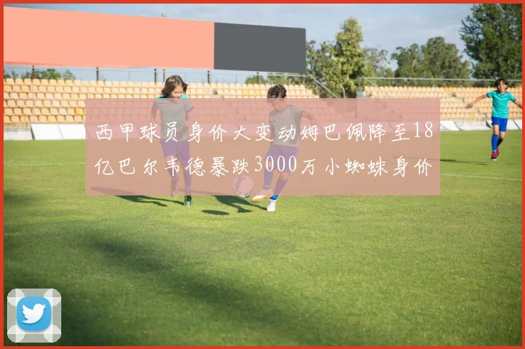 西甲球员身价大变动姆巴佩降至18亿巴尔韦德暴跌3000万小蜘蛛身价达1亿
