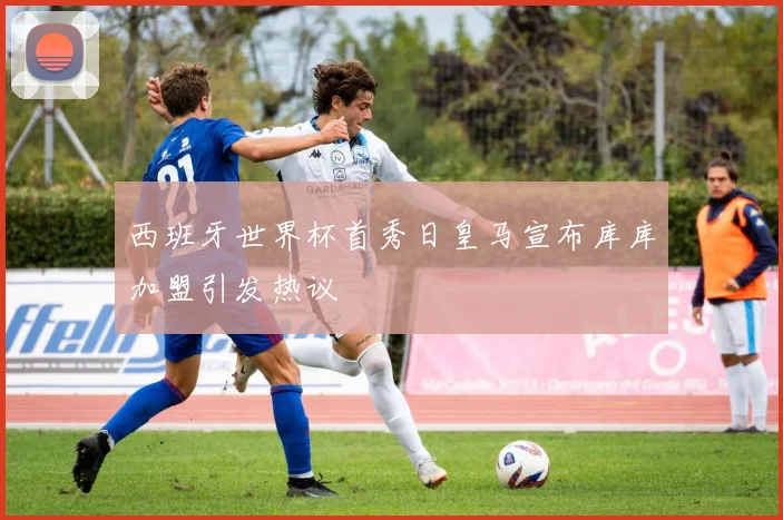 西班牙世界杯首秀日皇马宣布库库加盟引发热议