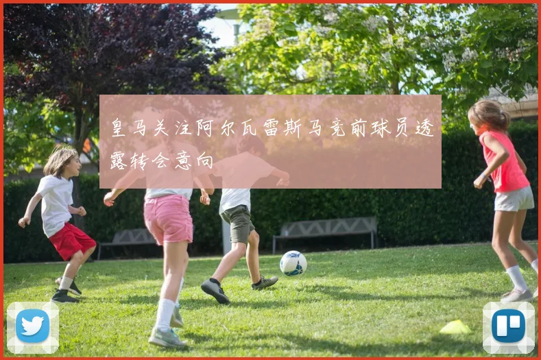 皇马关注阿尔瓦雷斯马竞前球员透露转会意向