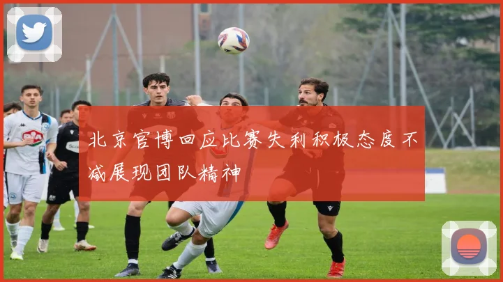 北京官博回应比赛失利积极态度不减展现团队精神
