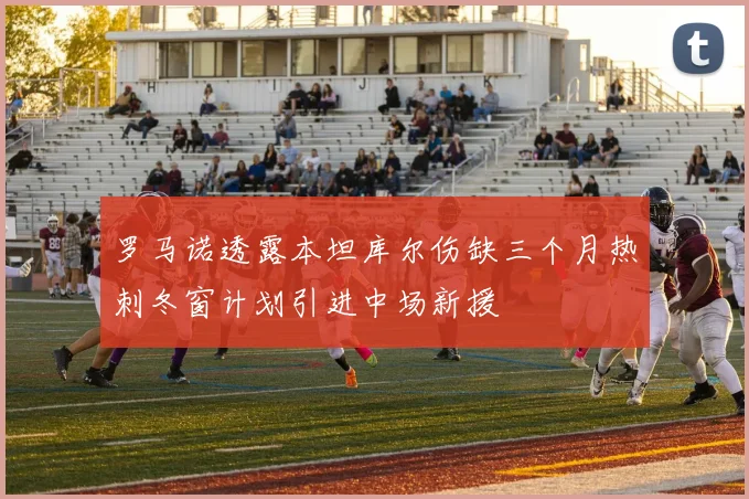 罗马诺透露本坦库尔伤缺三个月热刺冬窗计划引进中场新援