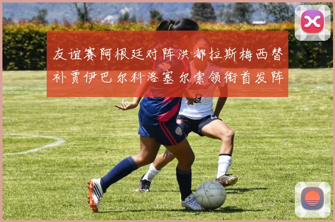 友谊赛阿根廷对阵洪都拉斯梅西替补贾伊巴尔科洛塞尔索领衔首发阵容