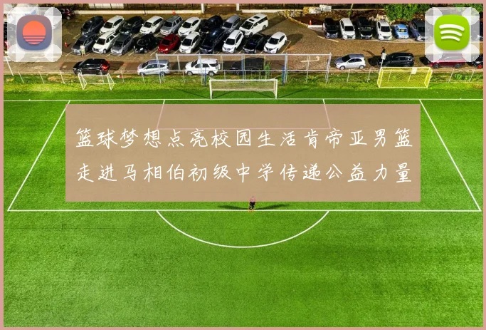 篮球梦想点亮校园生活肯帝亚男篮走进马相伯初级中学传递公益力量
