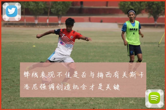 锋线表现不佳是否与梅西有关斯卡洛尼强调创造机会才是关键