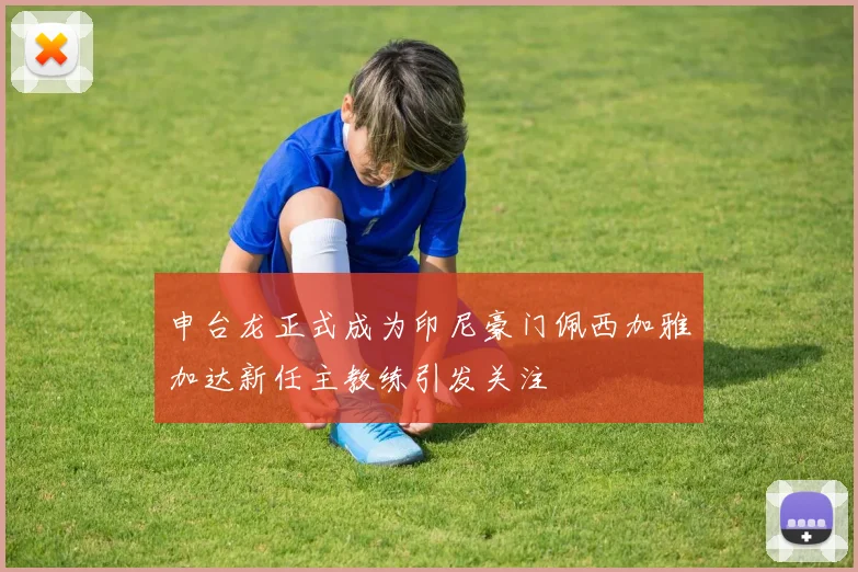 申台龙正式成为印尼豪门佩西加雅加达新任主教练引发关注