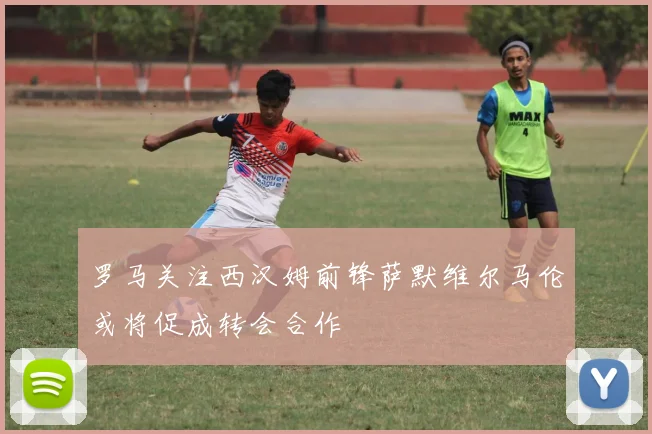 罗马关注西汉姆前锋萨默维尔马伦或将促成转会合作