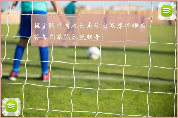 掘金队对博格丹表现出浓厚兴趣或将与国家队队友联手