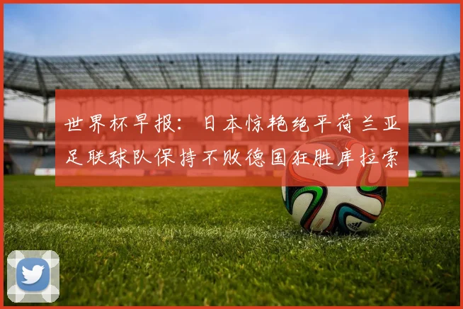 世界杯早报：日本惊艳绝平荷兰亚足联球队保持不败德国狂胜库拉索