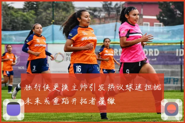 独行侠更换主帅引发热议球迷担忧未来或重蹈开拓者覆辙