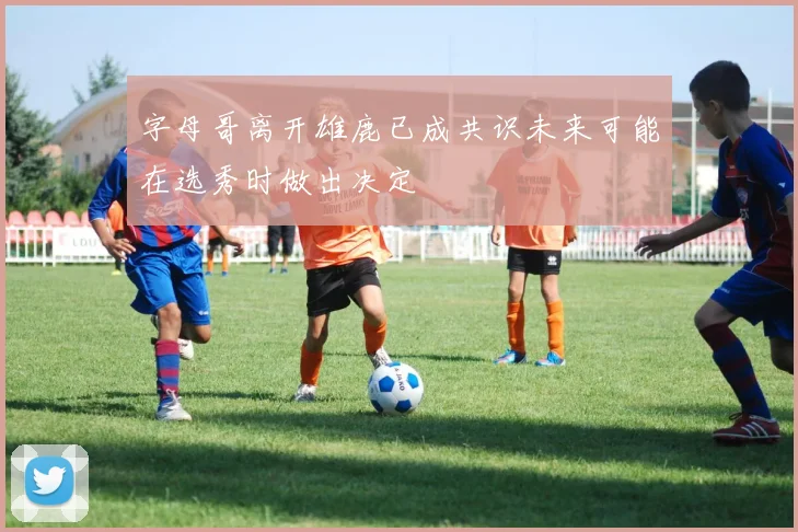 字母哥离开雄鹿已成共识未来可能在选秀时做出决定