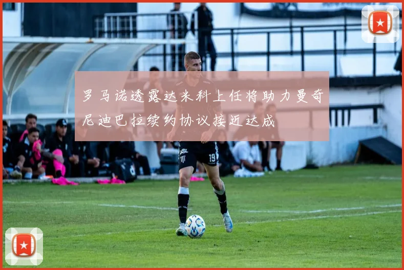 罗马诺透露达米科上任将助力曼奇尼迪巴拉续约协议接近达成