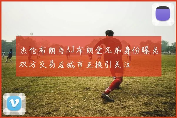杰伦布朗与AJ布朗堂兄弟身份曝光双方交易后城市互换引关注