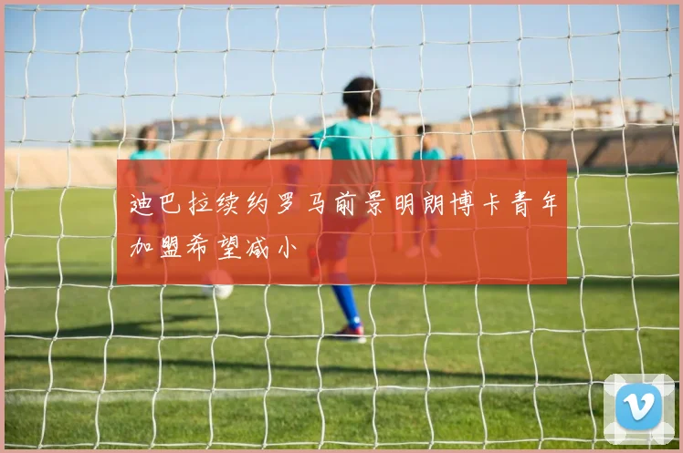 迪巴拉续约罗马前景明朗博卡青年加盟希望减小
