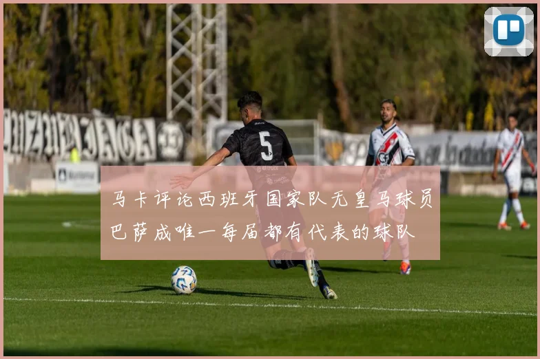 马卡评论西班牙国家队无皇马球员巴萨成唯一每届都有代表的球队