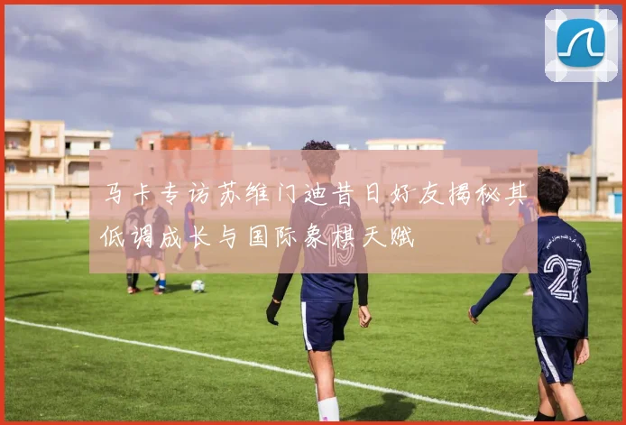 马卡专访苏维门迪昔日好友揭秘其低调成长与国际象棋天赋