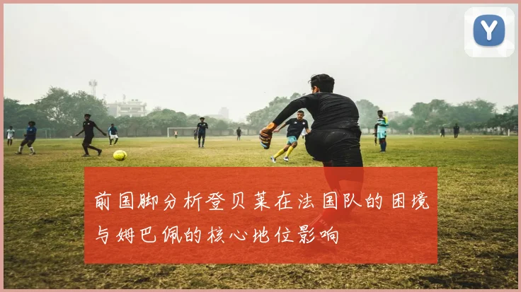 前国脚分析登贝莱在法国队的困境与姆巴佩的核心地位影响