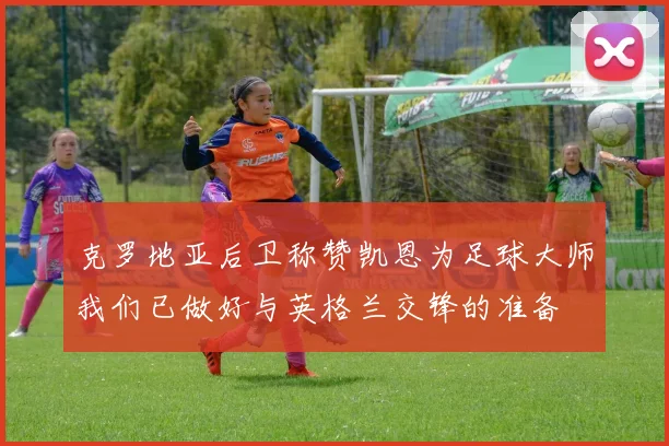 克罗地亚后卫称赞凯恩为足球大师我们已做好与英格兰交锋的准备
