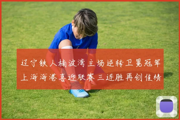 辽宁铁人楠波湾主场逆转卫冕冠军上海海港喜迎联赛三连胜再创佳绩