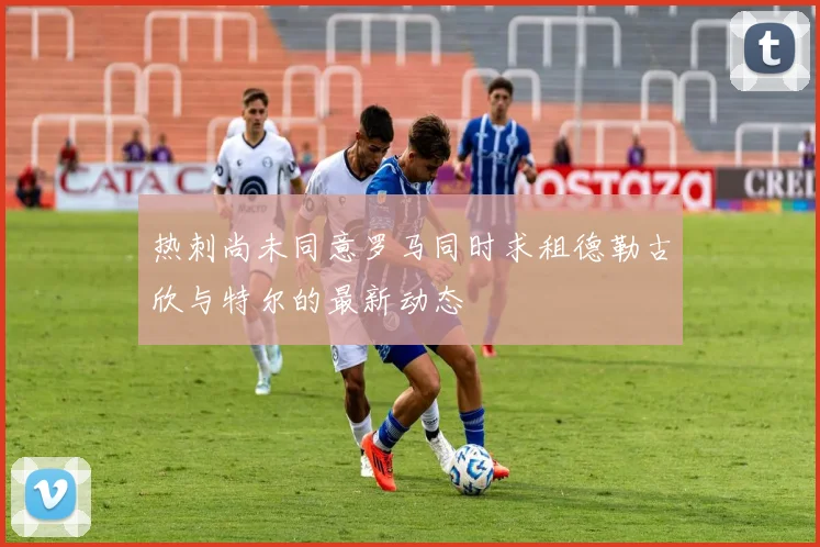 热刺尚未同意罗马同时求租德勒古欣与特尔的最新动态