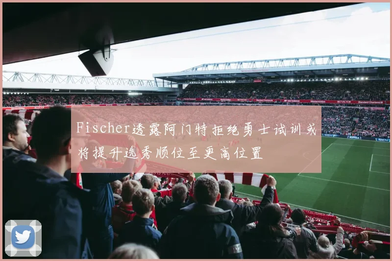 Fischer透露阿门特拒绝勇士试训或将提升选秀顺位至更高位置